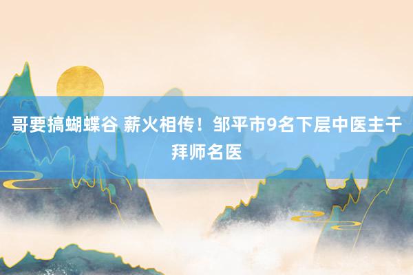 哥要搞蝴蝶谷 薪火相传！邹平市9名下层中医主干拜师名医