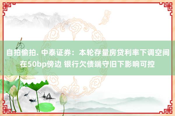 自拍偷拍. 中泰证券：本轮存量房贷利率下调空间在50bp傍边 银行欠债端守旧下影响可控