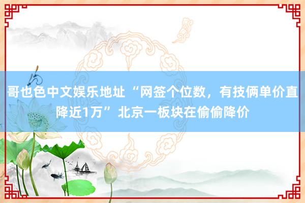 哥也色中文娱乐地址 “网签个位数，有技俩单价直降近1万” 北京一板块在偷偷降价