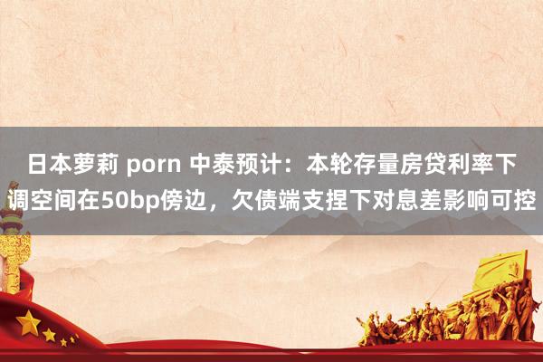 日本萝莉 porn 中泰预计：本轮存量房贷利率下调空间在50bp傍边，欠债端支捏下对息差影响可控