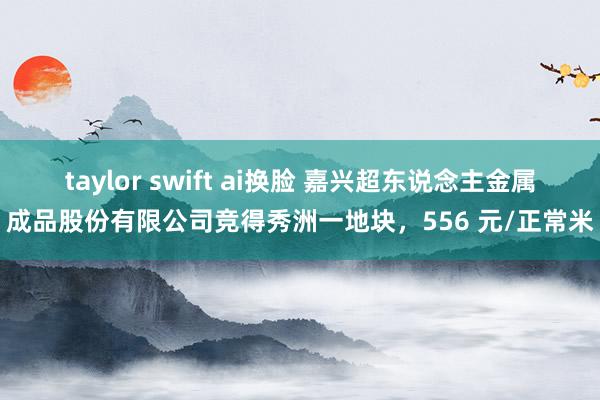 taylor swift ai换脸 嘉兴超东说念主金属成品股份有限公司竞得秀洲一地块，556 元/正常米