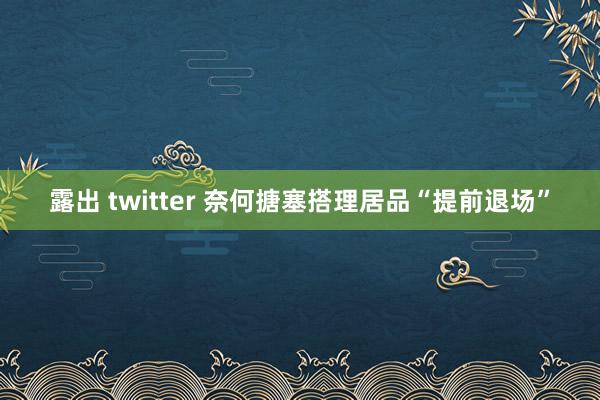 露出 twitter 奈何搪塞搭理居品“提前退场”