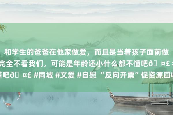 和学生的爸爸在他家做爱，而且是当着孩子面前做爱，太刺激了，孩子完全不看我们，可能是年龄还小什么都不懂吧🤣 #同城 #文爱 #自慰 “反向开票”促资源回收业时势发展