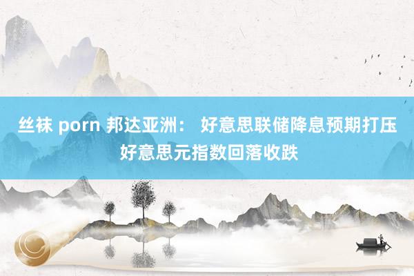 丝袜 porn 邦达亚洲： 好意思联储降息预期打压 好意思元指数回落收跌