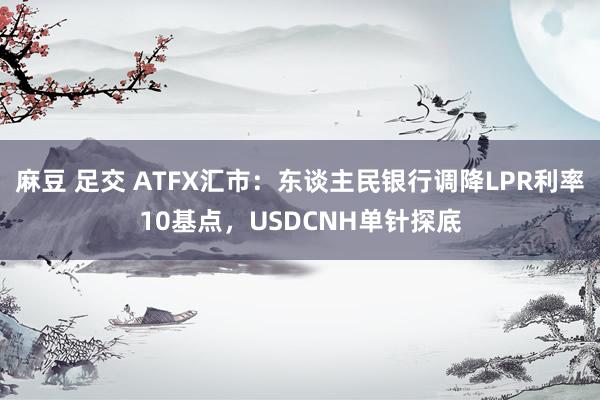 麻豆 足交 ATFX汇市：东谈主民银行调降LPR利率10基点，USDCNH单针探底