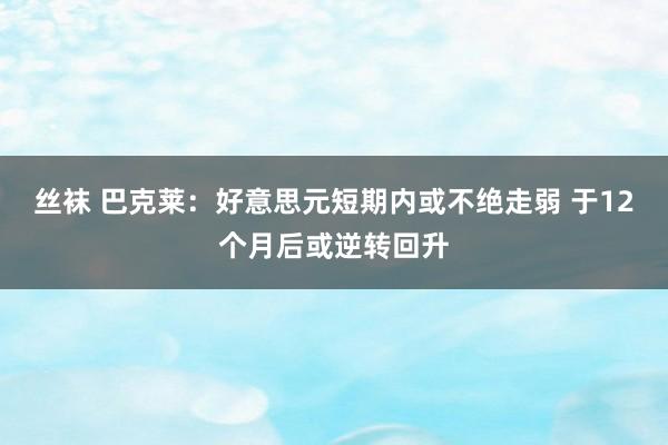 丝袜 巴克莱：好意思元短期内或不绝走弱 于12个月后或逆转回升