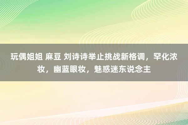 玩偶姐姐 麻豆 刘诗诗举止挑战新格调，罕化浓妆，幽蓝眼妆，魅惑迷东说念主