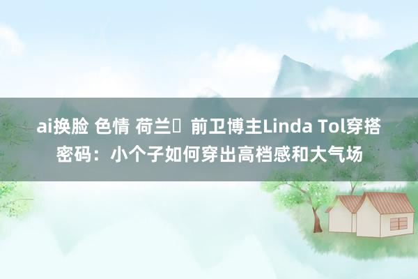 ai换脸 色情 荷兰‬前卫博主Linda Tol穿搭密码：小个子如何穿出高档感和大气场