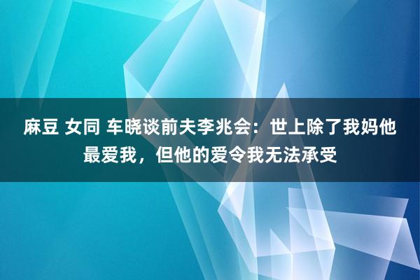 麻豆 女同 车晓谈前夫李兆会：世上除了我妈他最爱我，但他的爱令我无法承受