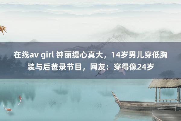 在线av girl 钟丽缇心真大，14岁男儿穿低胸装与后爸录节目，网友：穿得像24岁