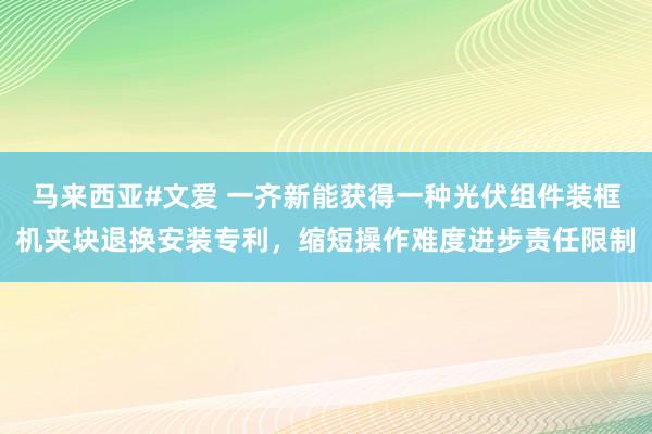 马来西亚#文爱 一齐新能获得一种光伏组件装框机夹块退换安装专利，缩短操作难度进步责任限制