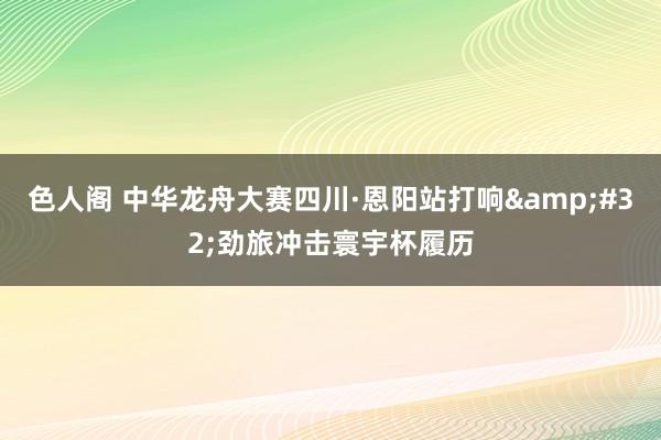 色人阁 中华龙舟大赛四川·恩阳站打响&#32;劲旅冲击寰宇杯履历