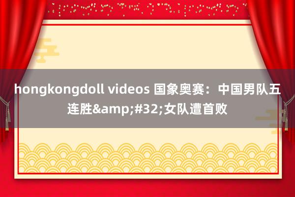 hongkongdoll videos 国象奥赛：中国男队五连胜&#32;女队遭首败