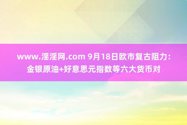 www.淫淫网.com 9月18日欧市复古阻力：金银原油+好意思元指数等六大货币对