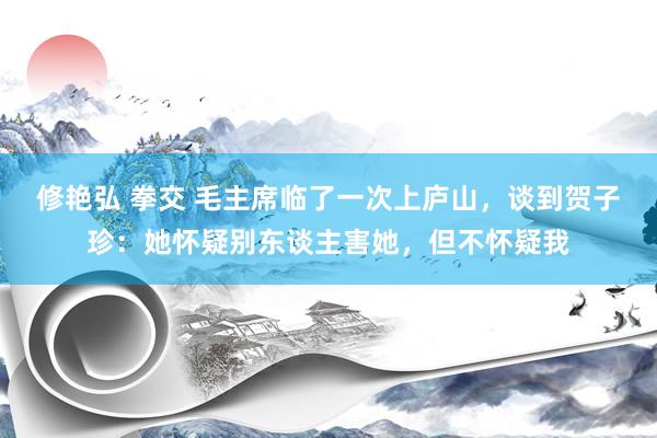 修艳弘 拳交 毛主席临了一次上庐山，谈到贺子珍：她怀疑别东谈主害她，但不怀疑我