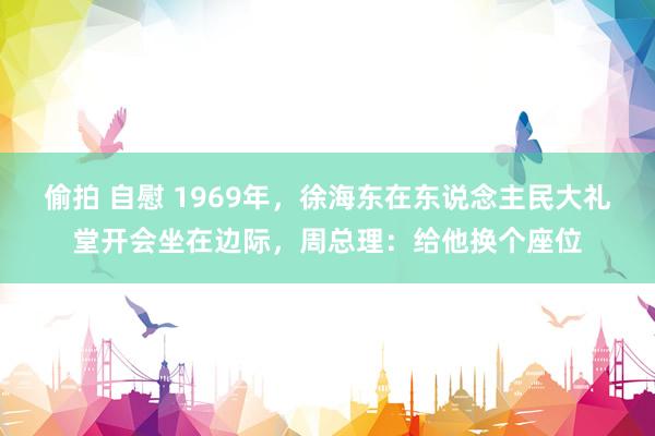 偷拍 自慰 1969年，徐海东在东说念主民大礼堂开会坐在边际，周总理：给他换个座位