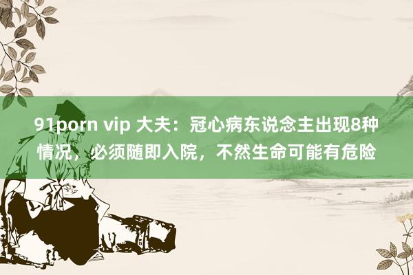 91porn vip 大夫：冠心病东说念主出现8种情况，必须随即入院，不然生命可能有危险