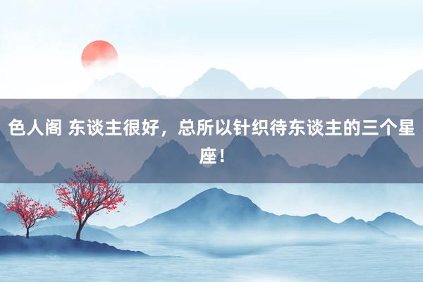 色人阁 东谈主很好，总所以针织待东谈主的三个星座！