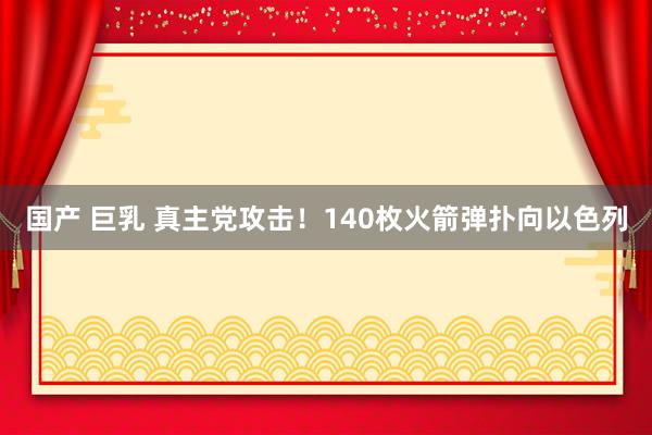 国产 巨乳 真主党攻击！140枚火箭弹扑向以色列