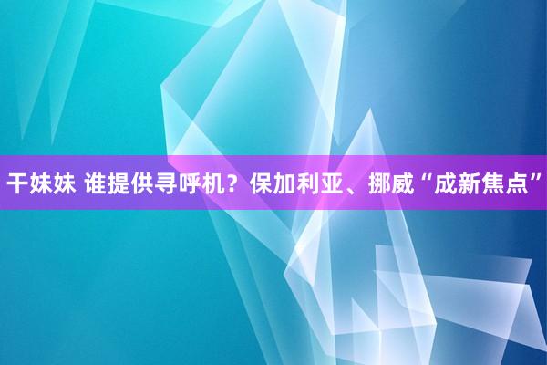 干妹妹 谁提供寻呼机？保加利亚、挪威“成新焦点”