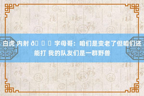 白虎 内射 👀字母哥：咱们是变老了但咱们还能打 我的队友们是一群野兽