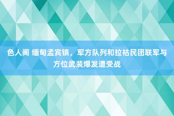 色人阁 缅甸孟宾镇，军方队列和拉祜民团联军与方位武装爆发遭受战