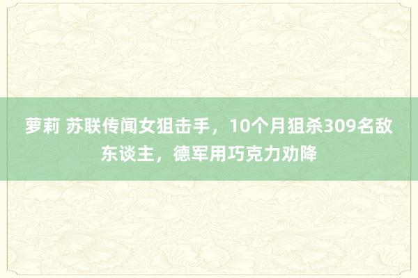 萝莉 苏联传闻女狙击手，10个月狙杀309名敌东谈主，德军用巧克力劝降