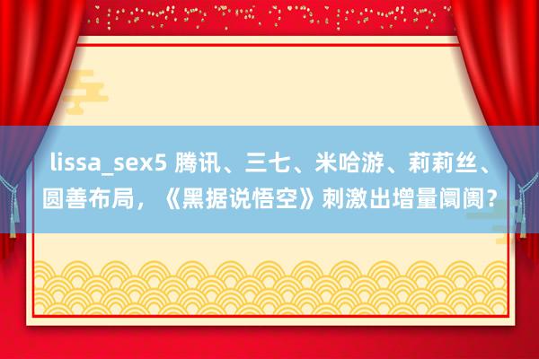 lissa_sex5 腾讯、三七、米哈游、莉莉丝、圆善布局，《黑据说悟空》刺激出增量阛阓？