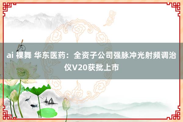 ai 裸舞 华东医药：全资子公司强脉冲光射频调治仪V20获批上市