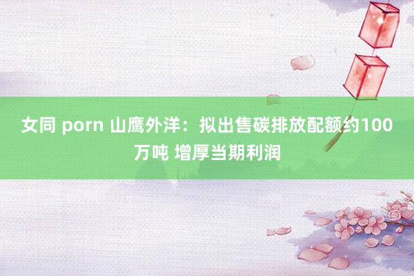 女同 porn 山鹰外洋：拟出售碳排放配额约100万吨 增厚当期利润