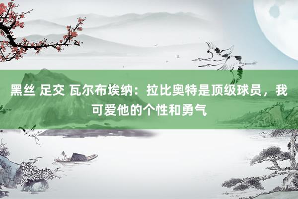 黑丝 足交 瓦尔布埃纳：拉比奥特是顶级球员，我可爱他的个性和勇气