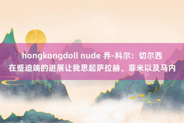 hongkongdoll nude 乔-科尔：切尔西在蹙迫端的进展让我思起萨拉赫、菲米以及马内