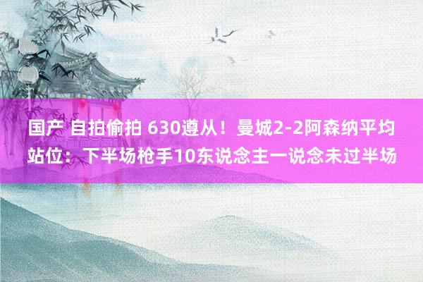 国产 自拍偷拍 630遵从！曼城2-2阿森纳平均站位：下半场枪手10东说念主一说念未过半场