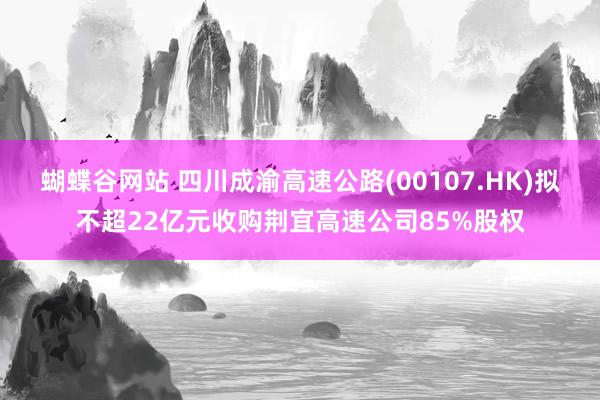 蝴蝶谷网站 四川成渝高速公路(00107.HK)拟不超22亿元收购荆宜高速公司85%股权