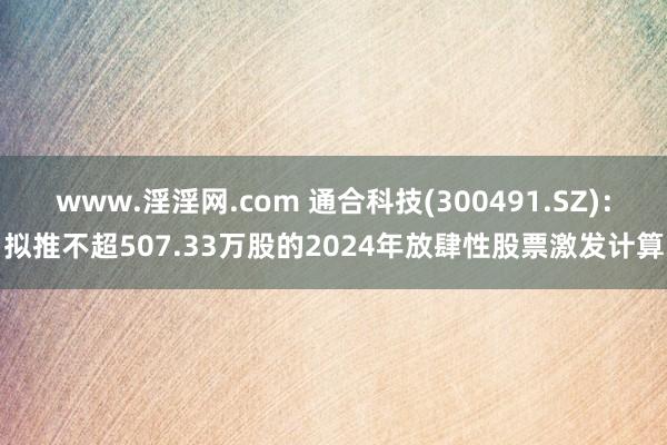 www.淫淫网.com 通合科技(300491.SZ)：拟推不超507.33万股的2024年放肆性股票激发计算