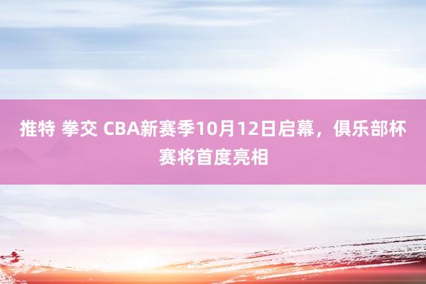 推特 拳交 CBA新赛季10月12日启幕，俱乐部杯赛将首度亮相