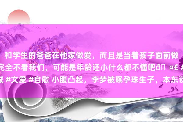 和学生的爸爸在他家做爱，而且是当着孩子面前做爱，太刺激了，孩子完全不看我们，可能是年龄还小什么都不懂吧🤣 #同城 #文爱 #自慰 小腹凸起，李梦被曝孕珠生子，本东谈主晓示新决定，四川队批准