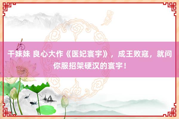 干妹妹 良心大作《医妃寰宇》，成王败寇，就问你服招架硬汉的寰宇！