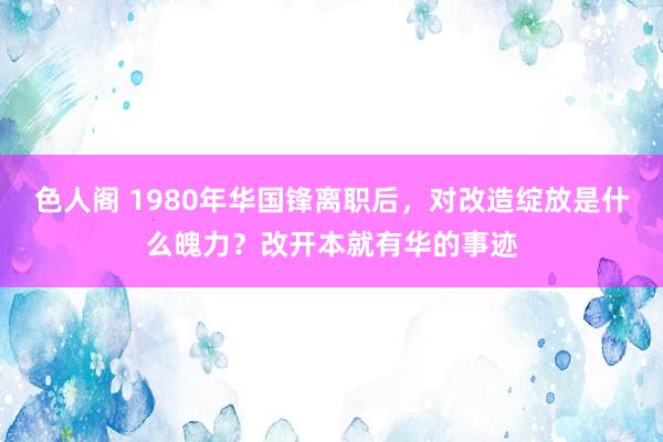 色人阁 1980年华国锋离职后，对改造绽放是什么魄力？改开本就有华的事迹