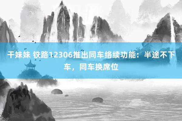 干妹妹 铁路12306推出同车络续功能：半途不下车，同车换席位