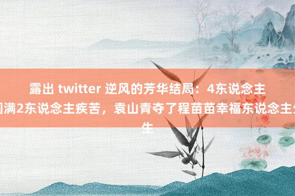 露出 twitter 逆风的芳华结局：4东说念主圆满2东说念主疾苦，袁山青夺了程苗苗幸福东说念主生