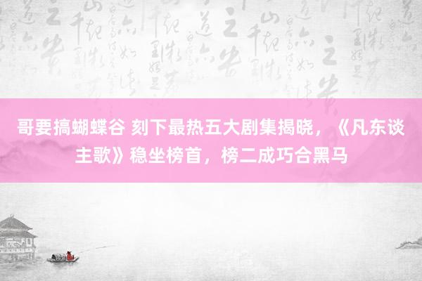 哥要搞蝴蝶谷 刻下最热五大剧集揭晓，《凡东谈主歌》稳坐榜首，榜二成巧合黑马