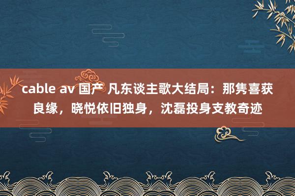 cable av 国产 凡东谈主歌大结局：那隽喜获良缘，晓悦依旧独身，沈磊投身支教奇迹