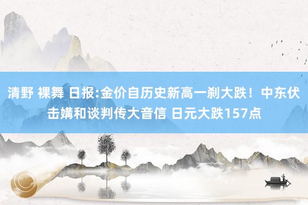 清野 裸舞 日报:金价自历史新高一刹大跌！中东伏击媾和谈判传大音信 日元大跌157点