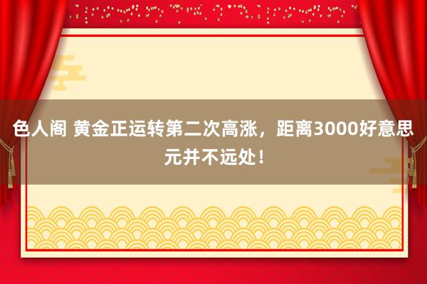 色人阁 黄金正运转第二次高涨，距离3000好意思元并不远处！