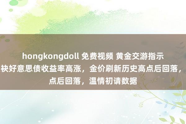 hongkongdoll 免费视频 黄金交游指示：好意思元联袂好意思债收益率高涨，金价刷新历史高点后回落，温情初请数据