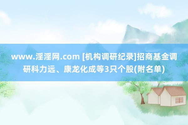 www.淫淫网.com [机构调研纪录]招商基金调研科力远、康龙化成等3只个股(附名单)