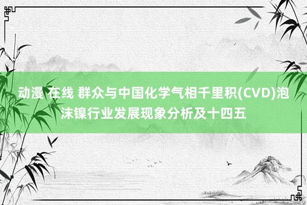 动漫 在线 群众与中国化学气相千里积(CVD)泡沫镍行业发展现象分析及十四五