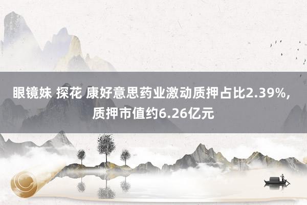 眼镜妹 探花 康好意思药业激动质押占比2.39%， 质押市值约6.26亿元