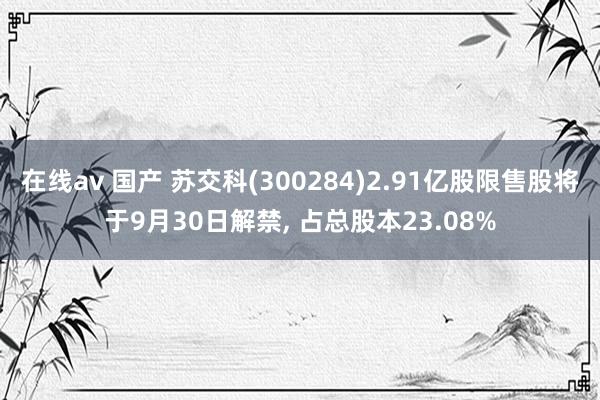 在线av 国产 苏交科(300284)2.91亿股限售股将于9月30日解禁， 占总股本23.08%